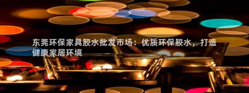 杏耀平台登陆官网：东莞环保家具胶水批发市场：优质环保胶水，打