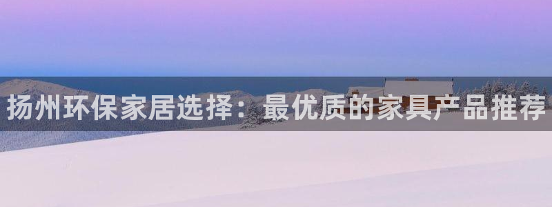 杏耀平台娱乐登陆：扬州环保家居选择：最优质的家具产品推荐